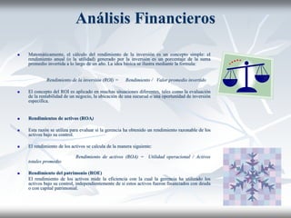 Análisis Financieros
 Matemáticamente, el cálculo del rendimiento de la inversión es un concepto simple: el
rendimiento anual (o la utilidad) generado por la inversión es un porcentaje de la suma
promedio invertida a lo largo de un año. La idea básica se ilustra mediante la formula:
Rendimiento de la inversión (ROI) = Rendimiento / Valor promedio invertido
 El concepto del ROI es aplicado en muchas situaciones diferentes, tales como la evaluación
de la rentabilidad de un negocio, la ubicación de una sucursal o una oportunidad de inversión
especifica.
 Rendimientos de activos (ROA)
 Esta razón se utiliza para evaluar si la gerencia ha obtenido un rendimiento razonable de los
activos bajo su control.
 El rendimiento de los activos se calcula de la manera siguiente:
Rendimiento de activos (ROA) = Utilidad operacional / Activos
totales promedio
 Rendimiento del patrimonio (ROE)
El rendimiento de los activos mide la eficiencia con la cual la gerencia ha utilizado los
activos bajo su control, independientemente de si estos activos fueron financiados con deuda
o con capital patrimonial.
 