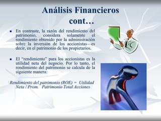 Análisis Financieros
cont…
 En contraste, la razón del rendimiento del
patrimonio, considera solamente el
rendimiento obtenido por la administración
sobre la inversión de los accionistas—es
decir, en el patrimonio de los propietarios.
 El “rendimiento” para los accionistas es la
utilidad neta del negocio. Por lo tanto, el
rendimiento del patrimonio se calcula de la
siguiente manera:
Rendimiento del patrimonio (ROE) = Utilidad
Neta / Prom. Patrimonio Total Acciones
 