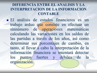 DIFERENCIA ENTRE EL ANALISIS Y LA
INTERPRETACION DE LA INFORMACION
CONTABLE
 El análisis de estados financieros es un
trabajo arduo que consiste en efectuar un
sinnúmero de operaciones matemáticas
calculando las variaciones en los saldos de
las partidas a través de los años, así como
determinar sus porcentajes de cambio, en
tanto, al llevar a cabo la interpretación de la
información financiera se intentará detectar
los puntos fuertes y débiles de la
organización.
 