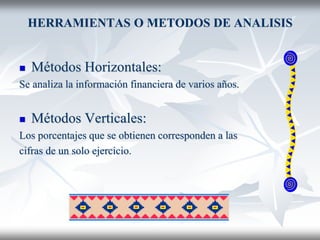 HERRAMIENTAS O METODOS DE ANALISIS
 Métodos Horizontales:
Se analiza la información financiera de varios años.
 Métodos Verticales:
Los porcentajes que se obtienen corresponden a las
cifras de un solo ejercicio.
 