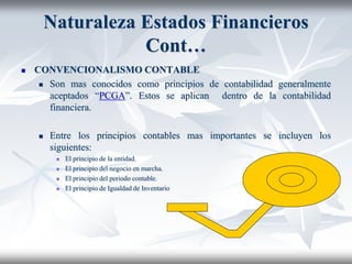 Naturaleza Estados Financieros
Cont…
 CONVENCIONALISMO CONTABLE
 Son mas conocidos como principios de contabilidad generalmente
aceptados “PCGA”. Estos se aplican dentro de la contabilidad
financiera.
 Entre los principios contables mas importantes se incluyen los
siguientes:
 El principio de la entidad.
 El principio del negocio en marcha.
 El principio del periodo contable.
 El principio de Igualdad de Inventario
 