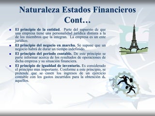 Naturaleza Estados Financieros
Cont…
 El principio de la entidad. Parte del supuesto de que
una empresa tiene una personalidad jurídica distinta a la
de los miembros que la integran. La empresa es un ente
jurídico.
 El principio del negocio en marcha. Se supone que un
negocio habrá de durar un tiempo indefinido.
 El principio del periodo contable. De este principio se
parte informar acerca de los resultados de operaciones de
dicha empresa y su situación financiera.
 El principio de igualdad de inventario. Es considerado
el principio mas importante. Conforme a este principio, se
pretende que se casen los ingresos de un ejercicio
contable con los gastos incurridos para la obtención de
aquellos.
 