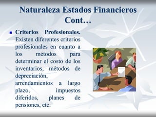 Naturaleza Estados Financieros
Cont…
 Criterios Profesionales.
Existen diferentes criterios
profesionales en cuanto a
los métodos para
determinar el costo de los
inventarios, métodos de
depreciación,
arrendamientos a largo
plazo, impuestos
diferidos, planes de
pensiones, etc.
 