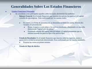 Generalidades Sobre Los Estados Financieros
 Estados Financieros Principales
 Se consideran como principales aquellos sobre los cuales dictaminan los auditores:
1. Balance General: Es el estado financiero que muestra los activos, los pasivos y el capital
contable de una empresa. Esta conformado por las cuentas reales.
 En cuanto a su forma de presentación, se denomina en forma de cuenta. Existen dos
variantes de presentación:
 Restar el pasivo a corto plazo a los activos circulantes, obteniendo a si una cifra
denominada “capital neto de trabajo”
 Presentado además del capital neto de trabajo, el capital permanente que se
obtiene restando los pasivos fijos a los activos fijos.
1. Estado de Resultados: Es el estado financiero que muestra tanto los ingresos, costos y
gastos de la entidad en un periodo determinado. Esta conformado por las cuentas nominales.
 Presenta las ventas en primer termino.
• Estado de flujo de efectivo
 