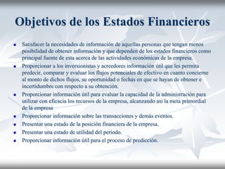 Objetivos de los Estados Financieros
 Satisfacer la necesidades de información de aquellas personas que tengan menos
posibilidad de obtener información y que dependen de los estados financieros como
principal fuente de esta acerca de las actividades económicas de la empresa.
 Proporcionar a los inversionistas y acreedores información útil que les permita
predecir, comparar y evaluar los flujos potenciales de efectivo en cuanto concierne
al monto de dichos flujos, su oportunidad o fechas en que se hayan de obtener e
incertidumbre con respecto a su obtención.
 Proporcionar información útil para evaluar la capacidad de la administración para
utilizar con eficacia los recursos de la empresa, alcanzando asi la meta primordial
de la empresa
 Proporcionar información sobre las transacciones y demás eventos.
 Presentar una estado de la posición financiera de la empresa.
 Presentar una estado de utilidad del periodo.
 Proporcionar información útil para el proceso de predicción.
 