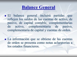 Balance General
 El balance general incluirá partidas que
reflejen los saldos de las cuentas de activo, de
pasivo, de capital contable, complementarias
de activo, complementaria de pasivo,
complementaria de capital y cuentas de orden.
 La información que se obtiene de las cuentas
de orden se presenta como notas aclaratorias a
los estados financieros.
 