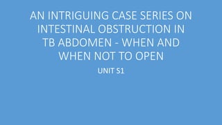 AN INTRIGUING CASE SERIES ON
INTESTINAL OBSTRUCTION IN
TB ABDOMEN - WHEN AND
WHEN NOT TO OPEN
UNIT S1
 