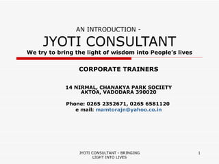 AN INTRODUCTION -  JYOTI CONSULTANT We try to bring the light of wisdom into People’s lives CORPORATE TRAINERS 14 NIRMAL, CHANAKYA PARK SOCIETY AKTOA, VADODARA 390020 Phone: 0265 2352671, 0265 6581120  e mail:  [email_address] JYOTI CONSULTANT - BRINGING LIGHT INTO LIVES 