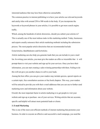 interested audience that may have been otherwise unreachable.
The common practice in internet publishing is to have your articles use relevant keywords
and catchy titles with around 250 to 500 words in the body. If you incorporate the
keywords or keyword phrases in your articles, it is possible to get more search engine
traffic.
Which, among the hundreds of article directories, should you submit your articles to?
This is actually one of the most tedious tasks in this marketing method. Today, businesses
and experts usually outsource their article marketing methods including the submission
process. The most popular article directories that are recommended include
EzineArticles, IdeaMarketers and GoArticles.
Article marketing can also help you generate leads that you can include in your e-mail
list. In writing your articles, you must give the readers an offer so irresistible that it will
prompt them to visit your website and sign up for your services. Once you have their
information, you can start creating a sales-winning partnership with them. Failing to do
this will not give you another chance to sell to your leads.
Among the best offers you can give your readers may include quizzes, special reports on
a certain topic, free consultation sessions or free book chapters. This way, your readers
will be enticed to provide you with their e-mail addresses that you can use to further send
marketing news and information about your website.
Overall, the most important factor in article marketing is to get people to visit your
website and sign up or purchase one of your services. Writing articles that are accurate,
specific and helpful will attract more potential leads or clients.
3. E-mail Marketing
This is one of the most cost-efficient methods of internet marketing that promotes your
business. In order to execute an effective and successful e-mail campaign, you need the
 