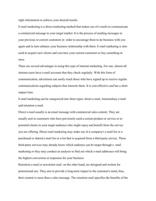right information to achieve your desired results.
E-mail marketing is a direct marketing method that makes use of e-mails to communicate
a commercial message to your target market. It is the process of sending messages to
your previous or current customers in order to encourage them to do business with you
again and in turn enhance your business relationship with them. E-mail marketing is also
used to acquire new clients and convince your current customers to buy something at
once.
There are several advantages in using this type of internet marketing. For one, almost all
internet users have e-mail accounts that they check regularly. With this form of
communication, advertisers can easily reach those who have signed up to receive regular
communications regarding subjects that interests them. It is cost-effective and has a short
impact time.
E-mail marketing can be categorized into three types: direct e-mail, intermediary e-mail
and retention e-mail.
Direct e-mail usually is an email message with commercial sales content. They are
usually sent to customers who have previously used a certain product or service or to
potential clients in your target audience who might enjoy and benefit from the service
you are offering. Direct mail marketing may make use of a company's e-mail list or a
purchased or shared e-mail list or a list that is acquired from a third party service. These
third party services may already know which audience can be target through e -mail
marketing or they may conduct an analysis to find out which e-mail addresses will bring
the highest conversion or responses for your business.
Retention e-mail or newsletter mail on the other hand, are designed and written for
promotional use. They aim to provide a long-term impact to the customer's mind, thus,
their content is more than a sales message. The retention mail specifies the benefits of the
 