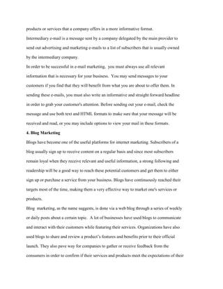 products or services that a company offers in a more informative format.
Intermediary e-mail is a message sent by a company delegated by the main provider to
send out advertising and marketing e-mails to a list of subscribers that is usually owned
by the intermediary company.
In order to be successful in e-mail marketing, you must always use all relevant
information that is necessary for your business. You may send messages to your
customers if you find that they will benefit from what you are about to offer them. In
sending these e-mails, you must also write an informative and straight forward headline
in order to grab your customer's attention. Before sending out your e-mail, check the
message and use both text and HTML formats to make sure that your message will be
received and read, or you may include options to view your mail in these formats.
4. Blog Marketing
Blogs have become one of the useful platforms for internet marketing. Subscribers of a
blog usually sign up to receive content on a regular basis and since most subscribers
remain loyal when they receive relevant and useful information, a strong following and
readership will be a good way to reach these potential customers and get them to either
sign up or purchase a service from your business. Blogs have continuously reached their
targets most of the time, making them a very effective way to market one's services or
products.
Blog marketing, as the name suggests, is done via a web blog through a series of weekly
or daily posts about a certain topic. A lot of businesses have used blogs to communicate
and interact with their customers while featuring their services. Organizations have also
used blogs to share and review a product’s features and benefits prior to their official
launch. They also pave way for companies to gather or receive feedback from the
consumers in order to confirm if their services and products meet the expectations of their
 