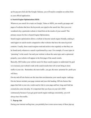 up for pay-per-click ads like Google Adsense, you will need to complete an online form
as your official application.
6. Search Engine Optimization (SEO)
Whenever you search for a topic on Google, Yahoo or MSN, you usually get pages and
pages of websites that have the keywords you typed in the search bar. Have you ever
wondered why a particular website is listed first on the results of your search? The
primary reason for this is Search Engine Optimization.
Search engine optimization allows a website to become search engine friendly, making it
rank higher on search results compared to other websites that have the same keyword
contents. Usually, these search engines read and archive sites regularly so that they can
be found easily whenever a search is performed by a user. For example, if a user types in
“parenting” in the search bar and your website is about the same topic and is optimized
properly, your website will appear in the first page of the search results.
Basically, SEO makes your website easier for these search engines to understand. Its goal
is to increase your website's rank in the search results that will in turn bring in more
traffic to your site. Remember, the more traffic you get, the more potential for profit you
will have.
On-site and off-site factors are the ones that can determine your search engine rankings.
On-site factors include your page content and your title heading. Off-site factors like
pages that link to your site, words used to link to your page and how long such link has
existed also come into play. It is important that you focus on your site's SEO
continuously because if you get good search engine rankings consistently, you will
always have free traffic.
7. Pop-up Ads
During your internet surfing time, you probably have come across many of these pop-up
 