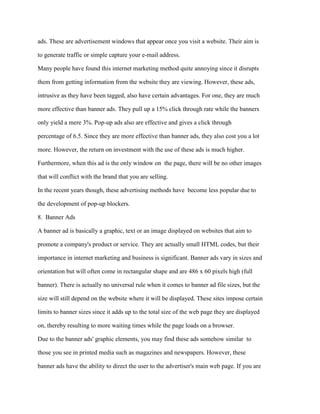 ads. These are advertisement windows that appear once you visit a website. Their aim is
to generate traffic or simple capture your e-mail address.
Many people have found this internet marketing method quite annoying since it disrupts
them from getting information from the website they are viewing. However, these ads,
intrusive as they have been tagged, also have certain advantages. For one, they are much
more effective than banner ads. They pull up a 15% click through rate while the banners
only yield a mere 3%. Pop-up ads also are effective and gives a click through
percentage of 6.5. Since they are more effective than banner ads, they also cost you a lot
more. However, the return on investment with the use of these ads is much higher.
Furthermore, when this ad is the only window on the page, there will be no other images
that will conflict with the brand that you are selling.
In the recent years though, these advertising methods have become less popular due to
the development of pop-up blockers.
8. Banner Ads
A banner ad is basically a graphic, text or an image displayed on websites that aim to
promote a company's product or service. They are actually small HTML codes, but their
importance in internet marketing and business is significant. Banner ads vary in sizes and
orientation but will often come in rectangular shape and are 486 x 60 pixels high (full
banner). There is actually no universal rule when it comes to banner ad file sizes, but the
size will still depend on the website where it will be displayed. These sites impose certain
limits to banner sizes since it adds up to the total size of the web page they are displayed
on, thereby resulting to more waiting times while the page loads on a browser.
Due to the banner ads' graphic elements, you may find these ads somehow similar to
those you see in printed media such as magazines and newspapers. However, these
banner ads have the ability to direct the user to the advertiser's main web page. If you are
 
