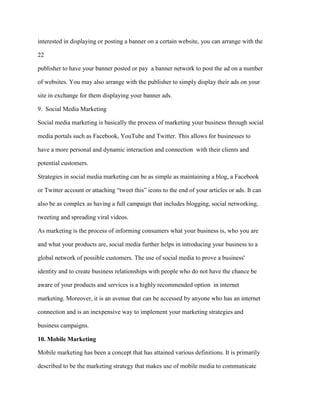 interested in displaying or posting a banner on a certain website, you can arrange with the
22
publisher to have your banner posted or pay a banner network to post the ad on a number
of websites. You may also arrange with the publisher to simply display their ads on your
site in exchange for them displaying your banner ads.
9. Social Media Marketing
Social media marketing is basically the process of marketing your business through social
media portals such as Facebook, YouTube and Twitter. This allows for businesses to
have a more personal and dynamic interaction and connection with their clients and
potential customers.
Strategies in social media marketing can be as simple as maintaining a blog, a Facebook
or Twitter account or attaching “tweet this” icons to the end of your articles or ads. It can
also be as complex as having a full campaign that includes blogging, social networking,
tweeting and spreading viral videos.
As marketing is the process of informing consumers what your business is, who you are
and what your products are, social media further helps in introducing your business to a
global network of possible customers. The use of social media to prove a business'
identity and to create business relationships with people who do not have the chance be
aware of your products and services is a highly recommended option in internet
marketing. Moreover, it is an avenue that can be accessed by anyone who has an internet
connection and is an inexpensive way to implement your marketing strategies and
business campaigns.
10. Mobile Marketing
Mobile marketing has been a concept that has attained various definitions. It is primarily
described to be the marketing strategy that makes use of mobile media to communicate
 