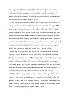 with a target market. Recently a more updated definition was given by the Mobile
Marketing Association, saying that mobile marketing is actually a combination of
practices that gives organizations the ability to engage, communicate and interact with
their audience through a mobile device or network.
The most popular mobile device used for this is a cell-phone. To use this medium, you
will need to set up a short code and have your customers register to receive your SMS or
text messages. Mobile optimization will also make sure that your website is displayed
correctly on a mobile phone browser. Search engine optimization has undergone many
changes that made internet marketers become more interested in the mobile version of
their optimized websites compared to the traditional website optimization. Most mobile
phones today have internet access or wireless capabilities. These devices have provided
more flexibility on both the business' and consumer's ends in terms of receiving and
sending data related to the products or services which a company offers.
The most typical types of mobile marketing include the use of MMS or Multimedia
Messaging Service, Bluetooth technology, Infrared and Mobile Internet. Marketing
through a mobile device is now a trend in many developed countries where almost every
one has a mobile phone. This is also a more cost-effective method of promoting your
business and is much easier for most age groups to understand. More time is now spent
online with the use of these devices, making your business available to consumers who
are always on the go and would still want to receive updates from your end.
In MMS mobile marketing, a slideshow of text and images that may include a video or
audio is a perfect way to capture a potential customer's attention effectively. The ad is
delivered via MMS. The use of Bluetooth technology in marketing makes use of radio
based frequencies to transfer data on higher speeds. Infrared, on the other hand, is a bit
limited, as its frequency range only reaches as far as 1 meter.
 