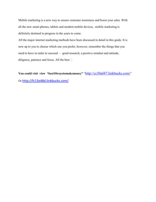 Mobile marketing is a new way to ensure customer awareness and boost your sales. With
all the new smart phones, tablets and modern mobile devices, mobile marketing is
definitely destined to progress in the years to come.
All the major internet marketing methods have been discussed in detail in this guide. It is
now up to you to choose which one you prefer, however, remember the things that you
need to have in order to succeed – good research, a positive mindset and attitude,
diligence, patience and focus. All the best.
You could visit view “best10waystomakemoney” “http://cc30a687.linkbucks.com/”
Or http://fc13e48d.linkbucks.com/
 