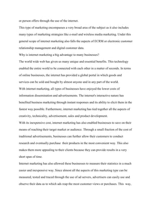 or person offers through the use of the internet.
This type of marketing encompasses a very broad area of the subject as it also includes
many types of marketing strategies like e-mail and wireless media marketing. Under this
general scope of internet marketing also falls the aspects of ECRM or electronic customer
relationship management and digital customer data.
Why is internet marketing a big advantage to many businesses?
The world wide web has given us many unique and essential benefits. This technology
enabled the entire world to be connected with each other in a matter of seconds. In terms
of online businesses, the internet has provided a global portal in which goods and
services can be sold and bought by almost anyone and in any part of the world.
With internet marketing, all types of businesses have enjoyed the lower costs of
information dissemination and advertisements. The internet's interactive nature has
benefited business marketing through instant responses and its ability to elicit them in the
fastest way possible. Furthermore, internet marketing has tied together all the aspects of
creativity, technicality, advertisement, sales and product development.
With its inexpensive cost, internet marketing has also enabled businesses to save on their
means of reaching their target market or audience. Through a small fraction of the cost of
traditional advertisements, businesses can further allow their customers to conduct
research and eventually purchase their products in the most convenient way. This also
makes them more appealing to their clients because they can provide results in a very
short span of time.
Internet marketing has also allowed these businesses to measure their statistics in a much
easier and inexpensive way. Since almost all the aspects of this marketing type can be
measured, tested and traced through the use of ad servers, advertisers can easily use and
observe their data as to which ads reap the most customer views or purchases. This way,
 