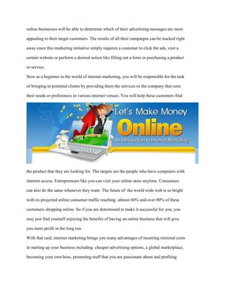 online businesses will be able to determine which of their advertising messages are more
appealing to their target customers. The results of all their campaigns can be tracked right
away since this marketing initiative simply requires a customer to click the ads, visit a
certain website or perform a desired action like filling out a form or purchasing a product
or service.
Now as a beginner in the world of internet marketing, you will be responsible for the task
of bringing in potential clients by providing them the services or the company that suits
their needs or preferences in various internet venues. You will help these customers find
the product that they are looking for. The targets are the people who have computers with
internet access. Entrepreneurs like you can visit your online store anytime. Consumers
can also do the same whenever they want. The future of the world wide web is so bright
with its projected online consumer traffic reaching almost 60% and over 80% of these
customers shopping online. So if you are determined to make it successful for you, you
may just find yourself enjoying the benefits of having an online business that will give
you more profit in the long run.
With that said, internet marketing brings you many advantages of incurring minimal costs
in starting up your business including cheaper advertising options, a global marketplace,
becoming your own boss, promoting stuff that you are passionate about and profiting
 