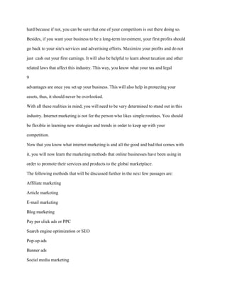 hard because if not, you can be sure that one of your competitors is out there doing so.
Besides, if you want your business to be a long-term investment, your first profits should
go back to your site's services and advertising efforts. Maximize your profits and do not
just cash out your first earnings. It will also be helpful to learn about taxation and other
related laws that affect this industry. This way, you know what your tax and legal
9
advantages are once you set up your business. This will also help in protecting your
assets, thus, it should never be overlooked.
With all these realities in mind, you will need to be very determined to stand out in this
industry. Internet marketing is not for the person who likes simple routines. You should
be flexible in learning new strategies and trends in order to keep up with your
competition.
Now that you know what internet marketing is and all the good and bad that comes with
it, you will now learn the marketing methods that online businesses have been using in
order to promote their services and products to the global marketplace.
The following methods that will be discussed further in the next few passages are:
Affiliate marketing
Article marketing
E-mail marketing
Blog marketing
Pay per click ads or PPC
Search engine optimization or SEO
Pop-up ads
Banner ads
Social media marketing
 
