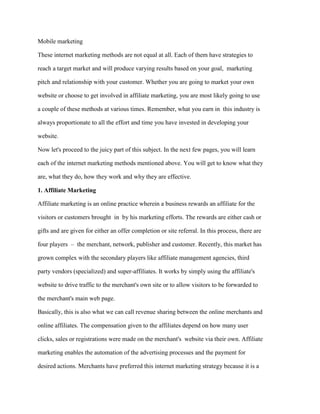 Mobile marketing
These internet marketing methods are not equal at all. Each of them have strategies to
reach a target market and will produce varying results based on your goal, marketing
pitch and relationship with your customer. Whether you are going to market your own
website or choose to get involved in affiliate marketing, you are most likely going to use
a couple of these methods at various times. Remember, what you earn in this industry is
always proportionate to all the effort and time you have invested in developing your
website.
Now let's proceed to the juicy part of this subject. In the next few pages, you will learn
each of the internet marketing methods mentioned above. You will get to know what they
are, what they do, how they work and why they are effective.
1. Affiliate Marketing
Affiliate marketing is an online practice wherein a business rewards an affiliate for the
visitors or customers brought in by his marketing efforts. The rewards are either cash or
gifts and are given for either an offer completion or site referral. In this process, there are
four players – the merchant, network, publisher and customer. Recently, this market has
grown complex with the secondary players like affiliate management agencies, third
party vendors (specialized) and super-affiliates. It works by simply using the affiliate's
website to drive traffic to the merchant's own site or to allow visitors to be forwarded to
the merchant's main web page.
Basically, this is also what we can call revenue sharing between the online merchants and
online affiliates. The compensation given to the affiliates depend on how many user
clicks, sales or registrations were made on the merchant's website via their own. Affiliate
marketing enables the automation of the advertising processes and the payment for
desired actions. Merchants have preferred this internet marketing strategy because it is a
 