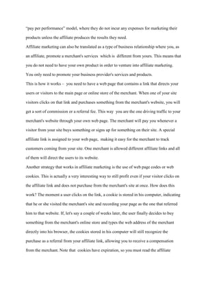 “pay per performance” model, where they do not incur any expenses for marketing their
products unless the affiliate produces the results they need.
Affiliate marketing can also be translated as a type of business relationship where you, as
an affiliate, promote a merchant's services which is different from yours. This means that
you do not need to have your own product in order to venture into affiliate marketing.
You only need to promote your business provider's services and products.
This is how it works – you need to have a web page that contains a link that directs your
users or visitors to the main page or online store of the merchant. When one of your site
visitors clicks on that link and purchases something from the merchant's website, you will
get a sort of commission or a referral fee. This way you are the one driving traffic to your
merchant's website through your own web page. The merchant will pay you whenever a
visitor from your site buys something or signs up for something on their site. A special
affiliate link is assigned to your web page, making it easy for the merchant to track
customers coming from your site. One merchant is allowed different affiliate links and all
of them will direct the users to its website.
Another strategy that works in affiliate marketing is the use of web page codes or web
cookies. This is actually a very interesting way to still profit even if your visitor clicks on
the affiliate link and does not purchase from the merchant's site at once. How does this
work? The moment a user clicks on the link, a cookie is stored in his computer, indicating
that he or she visited the merchant's site and recording your page as the one that referred
him to that website. If, let's say a couple of weeks later, the user finally decides to buy
something from the merchant's online store and types the web address of the merchant
directly into his browser, the cookies stored in his computer will still recognize the
purchase as a referral from your affiliate link, allowing you to receive a compensation
from the merchant. Note that cookies have expiration, so you must read the affiliate
 