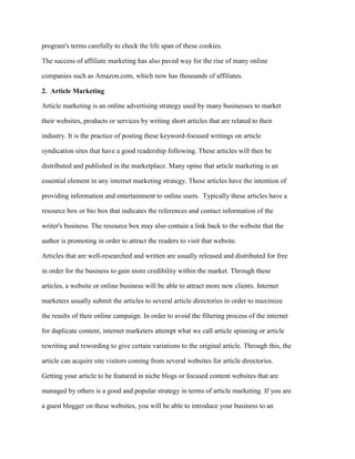 program's terms carefully to check the life span of these cookies.
The success of affiliate marketing has also paved way for the rise of many online
companies such as Amazon.com, which now has thousands of affiliates.
2. Article Marketing
Article marketing is an online advertising strategy used by many businesses to market
their websites, products or services by writing short articles that are related to their
industry. It is the practice of posting these keyword-focused writings on article
syndication sites that have a good readership following. These articles will then be
distributed and published in the marketplace. Many opine that article marketing is an
essential element in any internet marketing strategy. These articles have the intention of
providing information and entertainment to online users. Typically these articles have a
resource box or bio box that indicates the references and contact information of the
writer's business. The resource box may also contain a link back to the website that the
author is promoting in order to attract the readers to visit that website.
Articles that are well-researched and written are usually released and distributed for free
in order for the business to gain more credibility within the market. Through these
articles, a website or online business will be able to attract more new clients. Internet
marketers usually submit the articles to several article directories in order to maximize
the results of their online campaign. In order to avoid the filtering process of the internet
for duplicate content, internet marketers attempt what we call article spinning or article
rewriting and rewording to give certain variations to the original article. Through this, the
article can acquire site visitors coming from several websites for article directories.
Getting your article to be featured in niche blogs or focused content websites that are
managed by others is a good and popular strategy in terms of article marketing. If you are
a guest blogger on these websites, you will be able to introduce your business to an
 