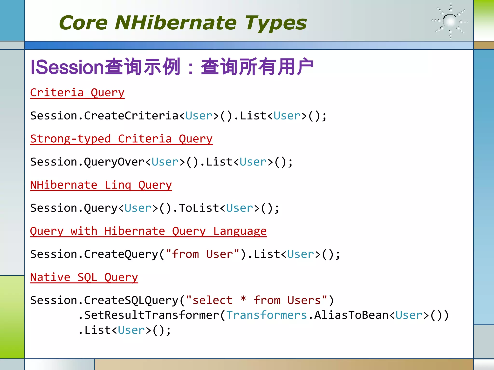 Core NHibernate Types

ISession查询示例：查询所有用户
Criteria Query
Session.CreateCriteria<User>().List<User>();
Strong-typed Criteria Query
Session.QueryOver<User>().List<User>();
NHibernate Linq Query
Session.Query<User>().ToList<User>();
Query with Hibernate Query Language
Session.CreateQuery("from User").List<User>();
Native SQL Query
Session.CreateSQLQuery("select * from Users")
       .SetResultTransformer(Transformers.AliasToBean<User>())
       .List<User>();
 