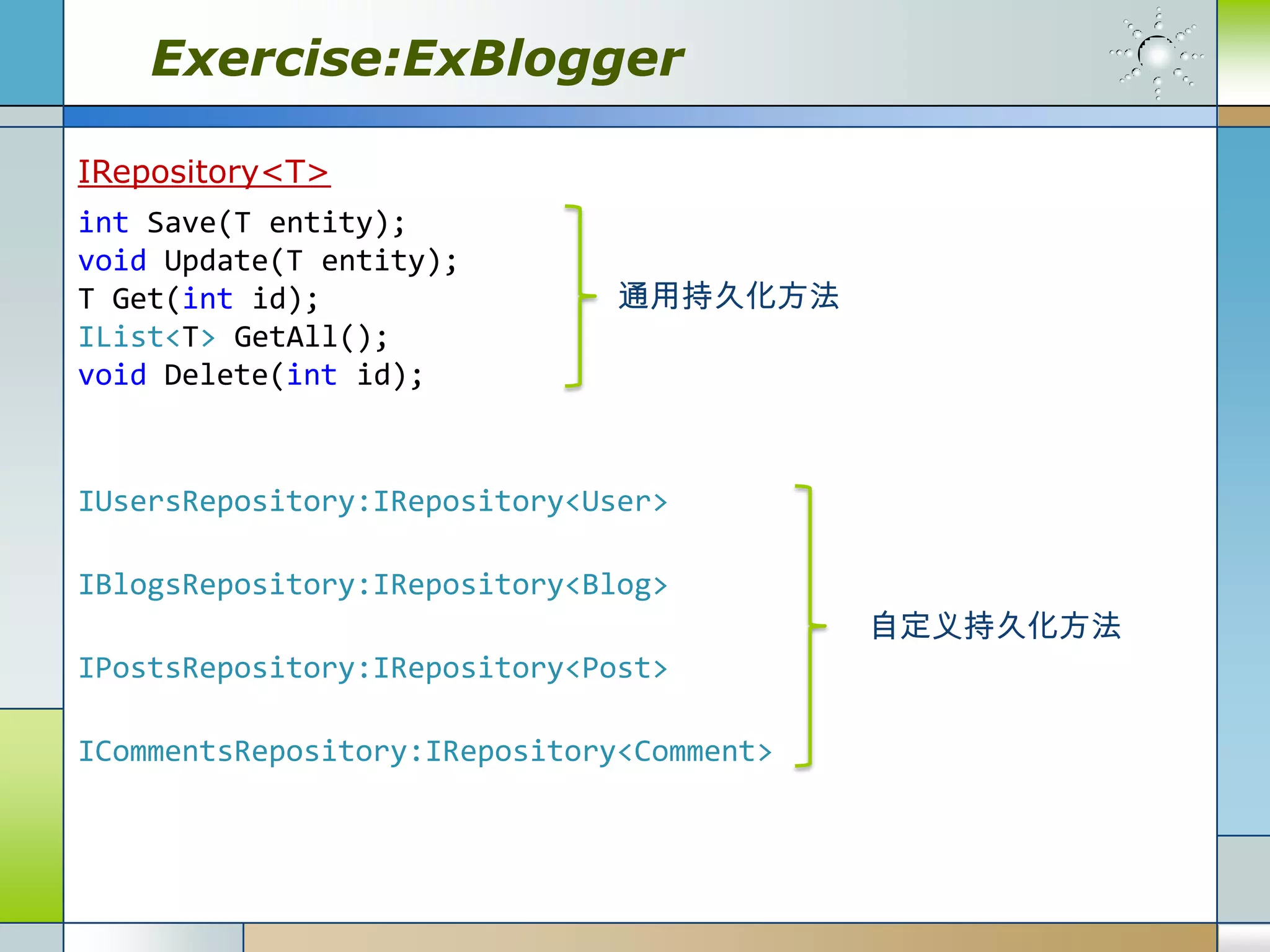 Exercise:ExBlogger

IRepository<T>
int Save(T entity);
void Update(T entity);
T Get(int id);                 通用持久化方法
IList<T> GetAll();
void Delete(int id);


IUsersRepository:IRepository<User>

IBlogsRepository:IRepository<Blog>
                                           自定义持久化方法
IPostsRepository:IRepository<Post>

ICommentsRepository:IRepository<Comment>
 