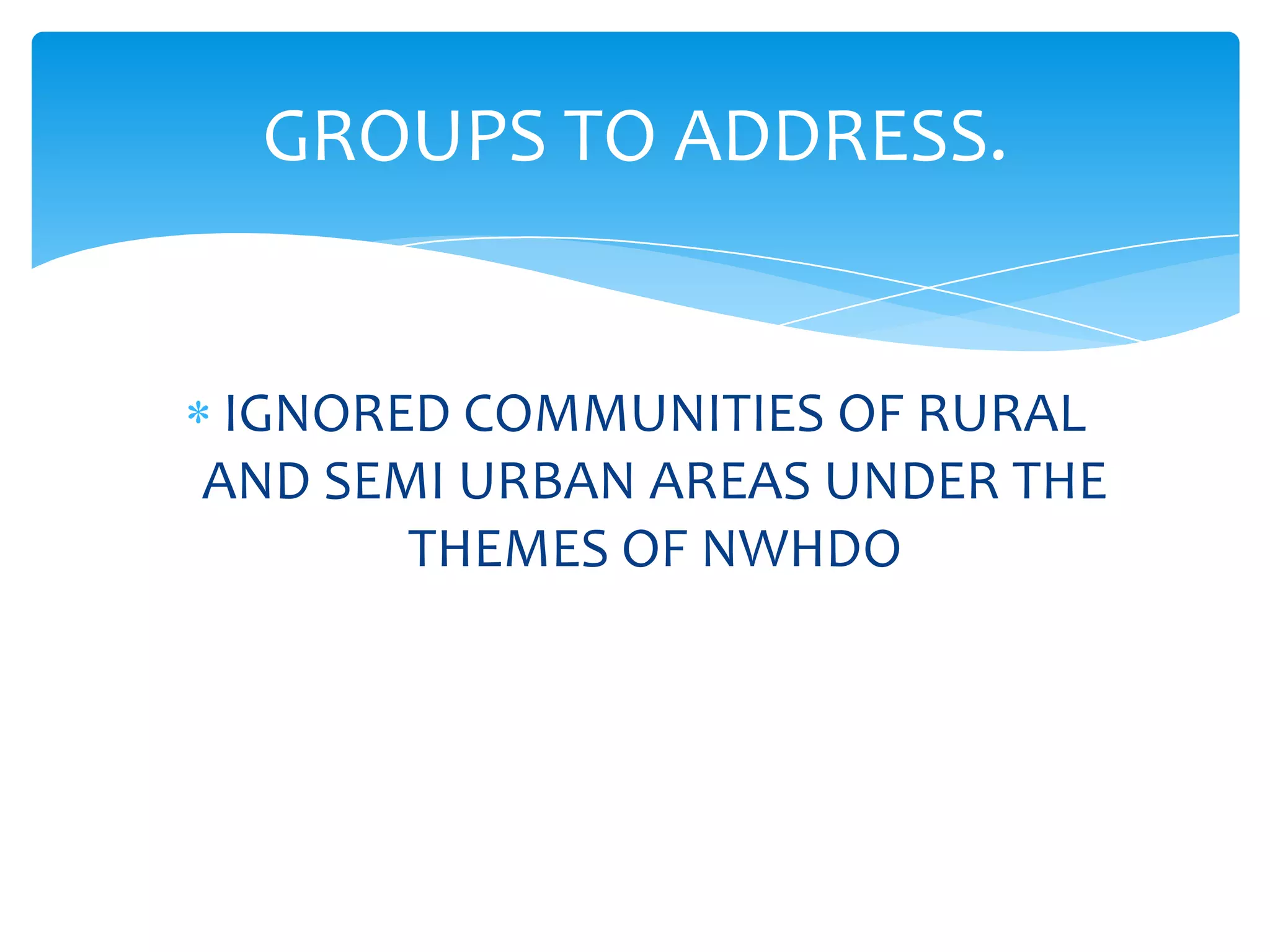 GROUPS TO ADDRESS.


 IGNORED COMMUNITIES OF RURAL
AND SEMI URBAN AREAS UNDER THE
       THEMES OF NWHDO
 