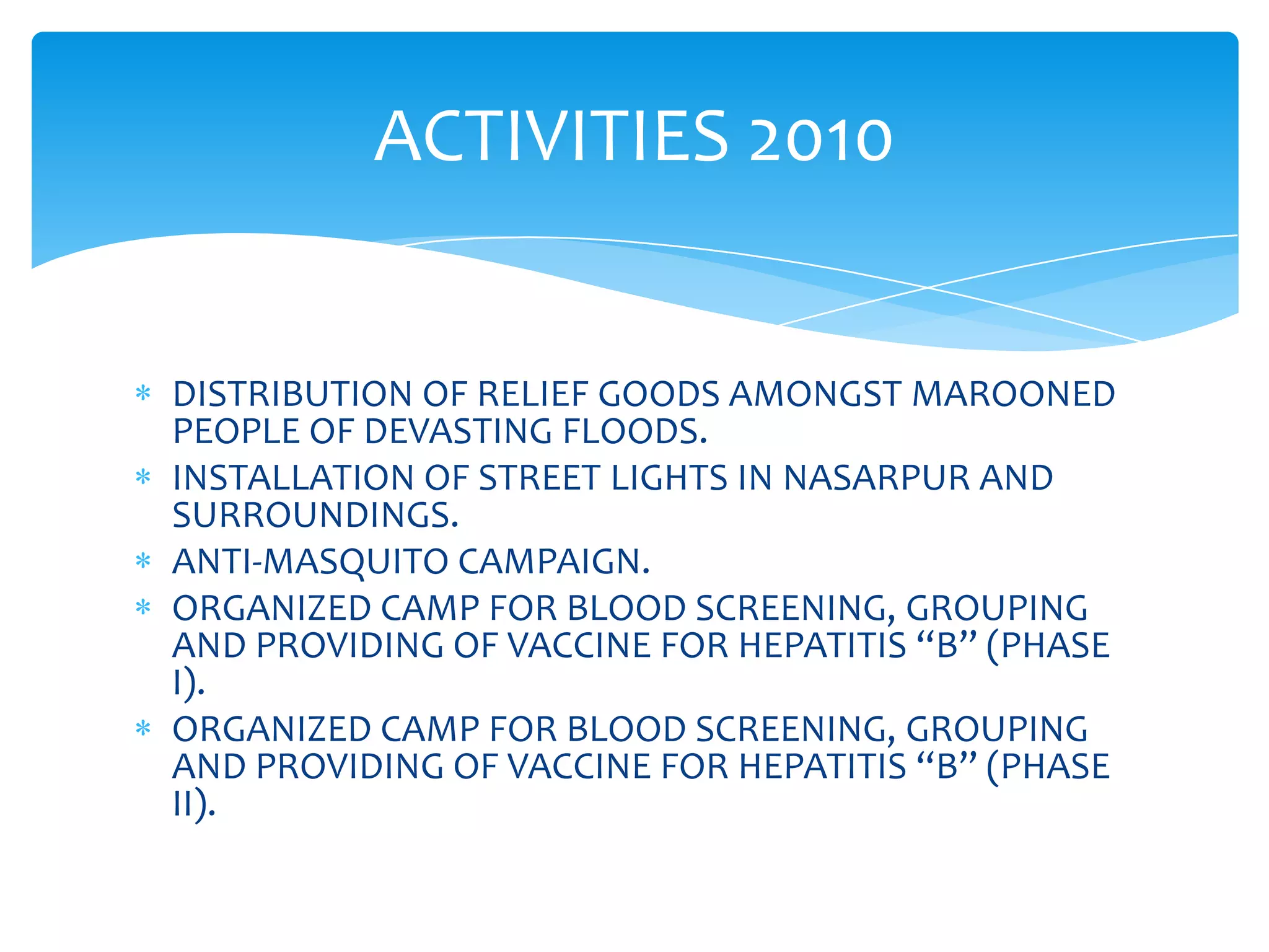 ACTIVITIES 2010


DISTRIBUTION OF RELIEF GOODS AMONGST MAROONED
PEOPLE OF DEVASTING FLOODS.
INSTALLATION OF STREET LIGHTS IN NASARPUR AND
SURROUNDINGS.
ANTI-MASQUITO CAMPAIGN.
ORGANIZED CAMP FOR BLOOD SCREENING, GROUPING
AND PROVIDING OF VACCINE FOR HEPATITIS “B” (PHASE
I).
ORGANIZED CAMP FOR BLOOD SCREENING, GROUPING
AND PROVIDING OF VACCINE FOR HEPATITIS “B” (PHASE
II).
 