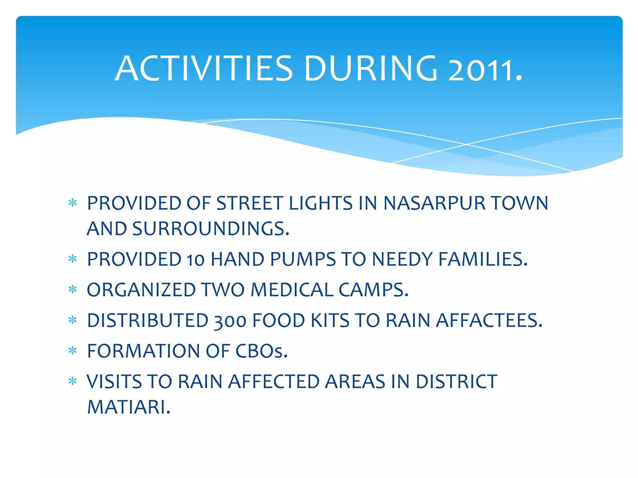 ACTIVITIES DURING 2011.


PROVIDED OF STREET LIGHTS IN NASARPUR TOWN
AND SURROUNDINGS.
PROVIDED 10 HAND PUMPS TO NEEDY FAMILIES.
ORGANIZED TWO MEDICAL CAMPS.
DISTRIBUTED 300 FOOD KITS TO RAIN AFFACTEES.
FORMATION OF CBOs.
VISITS TO RAIN AFFECTED AREAS IN DISTRICT
MATIARI.
 