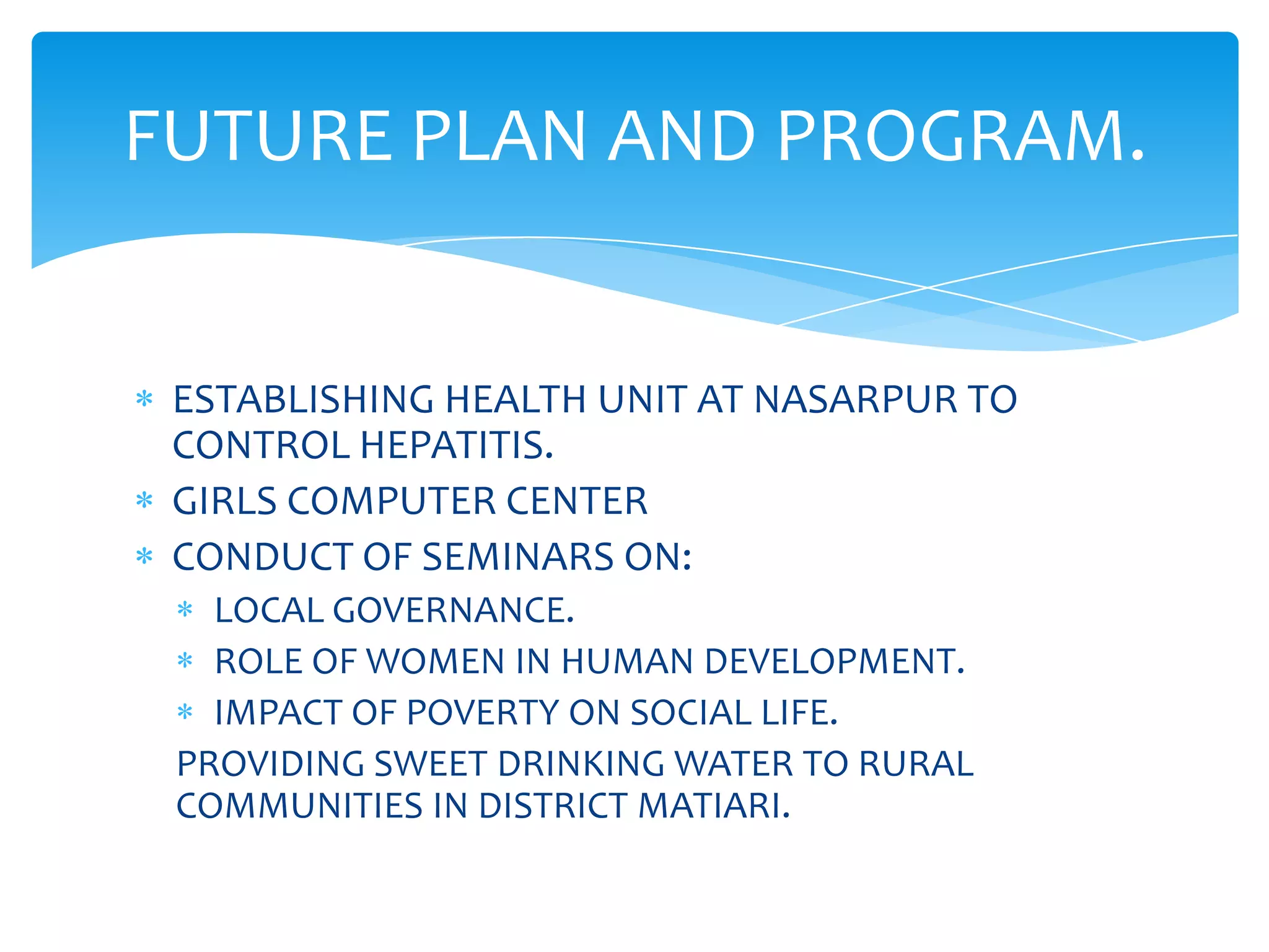 FUTURE PLAN AND PROGRAM.


 ESTABLISHING HEALTH UNIT AT NASARPUR TO
 CONTROL HEPATITIS.
 GIRLS COMPUTER CENTER
 CONDUCT OF SEMINARS ON:
   LOCAL GOVERNANCE.
   ROLE OF WOMEN IN HUMAN DEVELOPMENT.
   IMPACT OF POVERTY ON SOCIAL LIFE.
 PROVIDING SWEET DRINKING WATER TO RURAL
 COMMUNITIES IN DISTRICT MATIARI.
 
