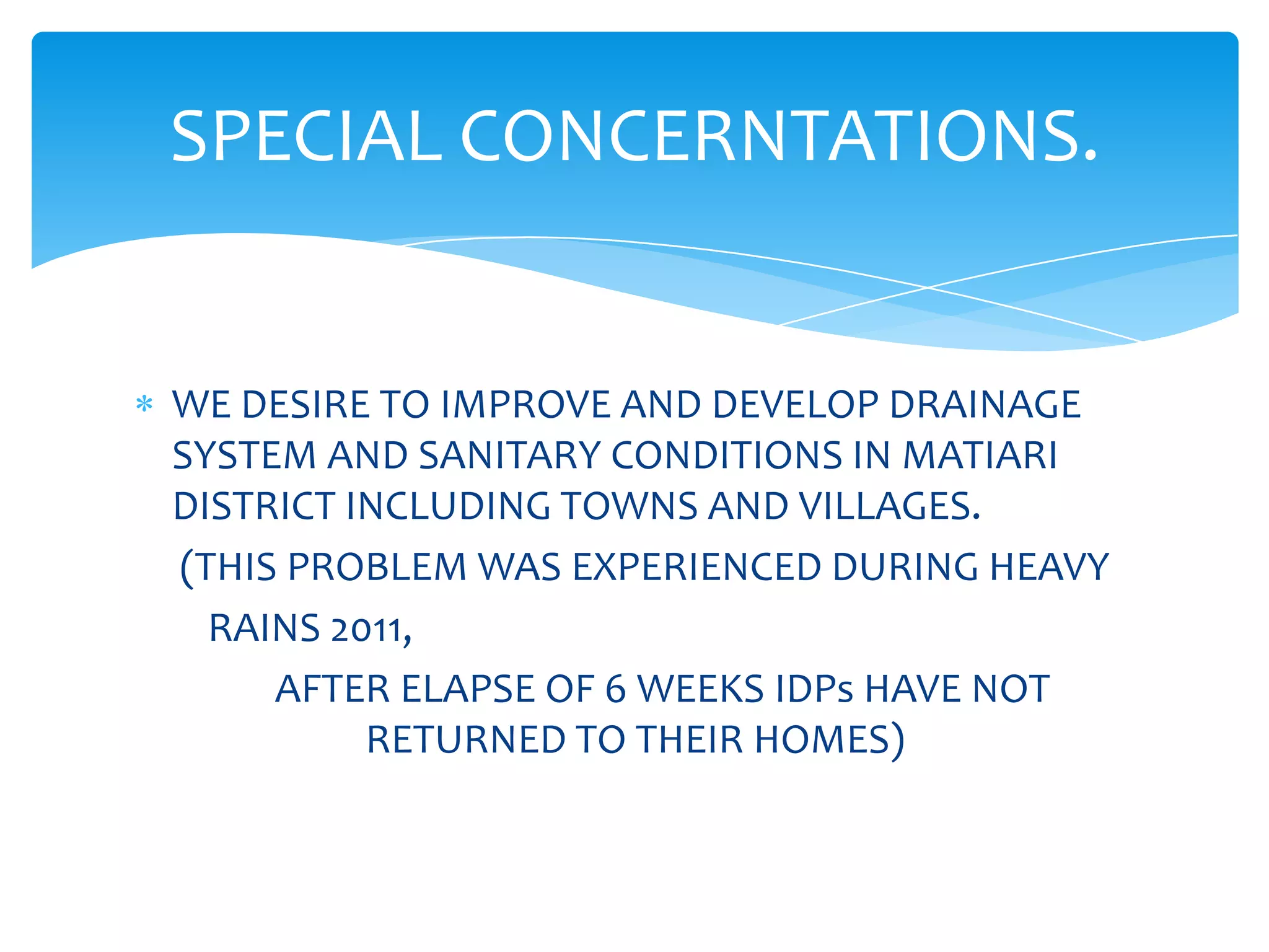 SPECIAL CONCERNTATIONS.


WE DESIRE TO IMPROVE AND DEVELOP DRAINAGE
SYSTEM AND SANITARY CONDITIONS IN MATIARI
DISTRICT INCLUDING TOWNS AND VILLAGES.
(THIS PROBLEM WAS EXPERIENCED DURING HEAVY
  RAINS 2011,
     AFTER ELAPSE OF 6 WEEKS IDPs HAVE NOT
          RETURNED TO THEIR HOMES)
 