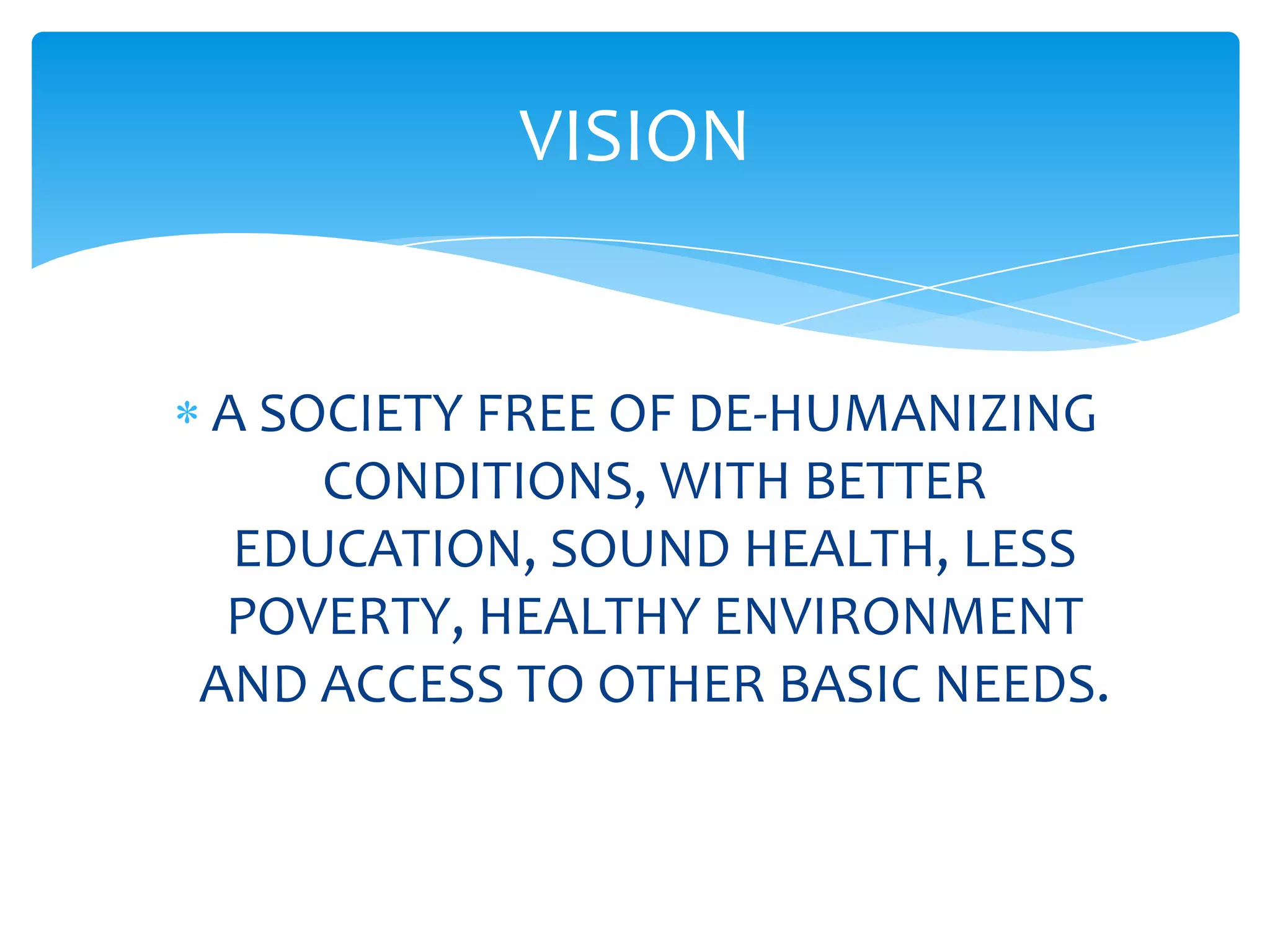 VISION


A SOCIETY FREE OF DE-HUMANIZING
    CONDITIONS, WITH BETTER
 EDUCATION, SOUND HEALTH, LESS
 POVERTY, HEALTHY ENVIRONMENT
AND ACCESS TO OTHER BASIC NEEDS.
 