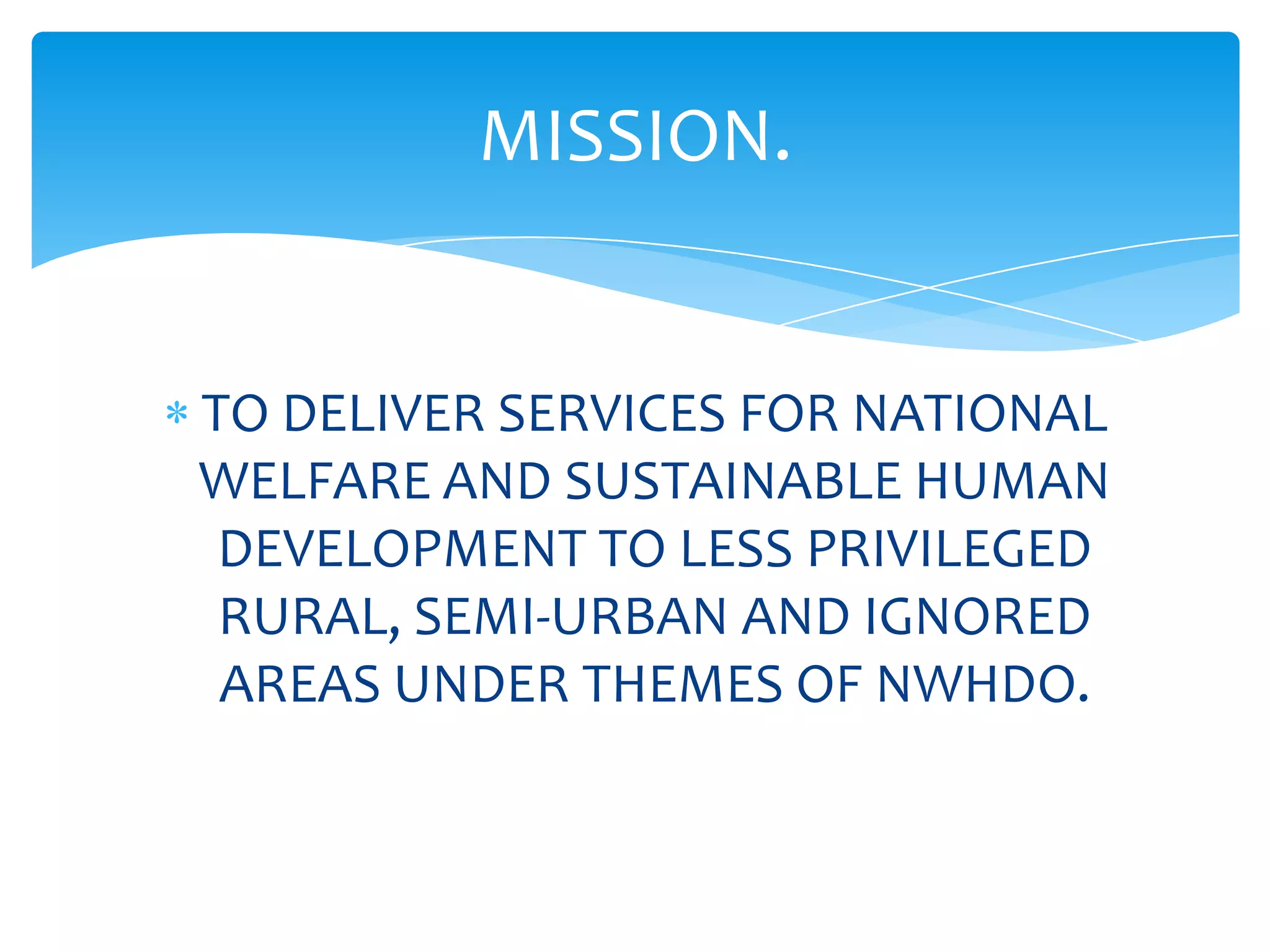MISSION.


TO DELIVER SERVICES FOR NATIONAL
WELFARE AND SUSTAINABLE HUMAN
 DEVELOPMENT TO LESS PRIVILEGED
 RURAL, SEMI-URBAN AND IGNORED
 AREAS UNDER THEMES OF NWHDO.
 