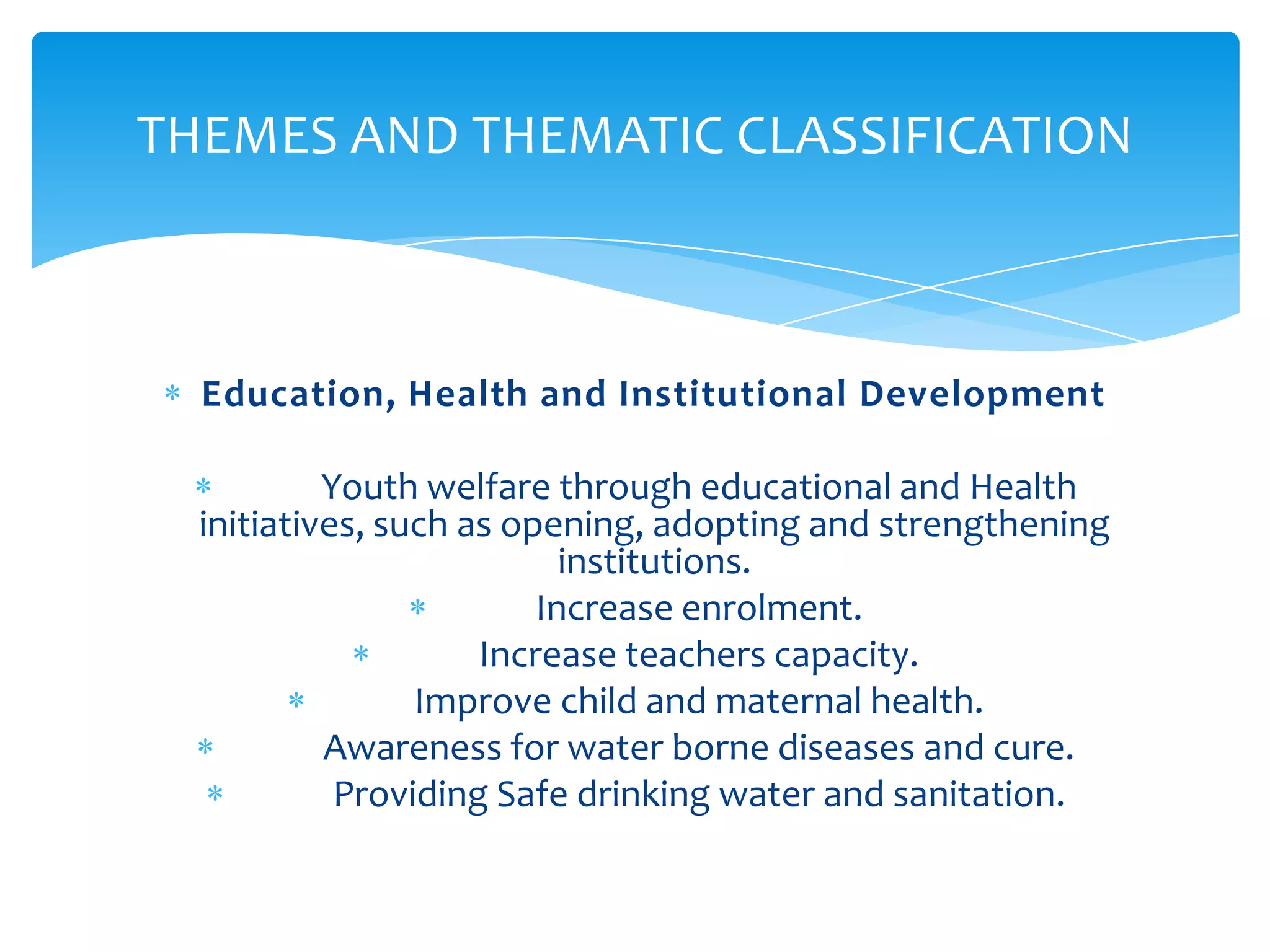 THEMES AND THEMATIC CLASSIFICATION



  Education, Health and Institutional Development

           Youth welfare through educational and Health
  initiatives, such as opening, adopting and strengthening
                           institutions.
                         Increase enrolment.
                     Increase teachers capacity.
                 Improve child and maternal health.
           Awareness for water borne diseases and cure.
            Providing Safe drinking water and sanitation.
 