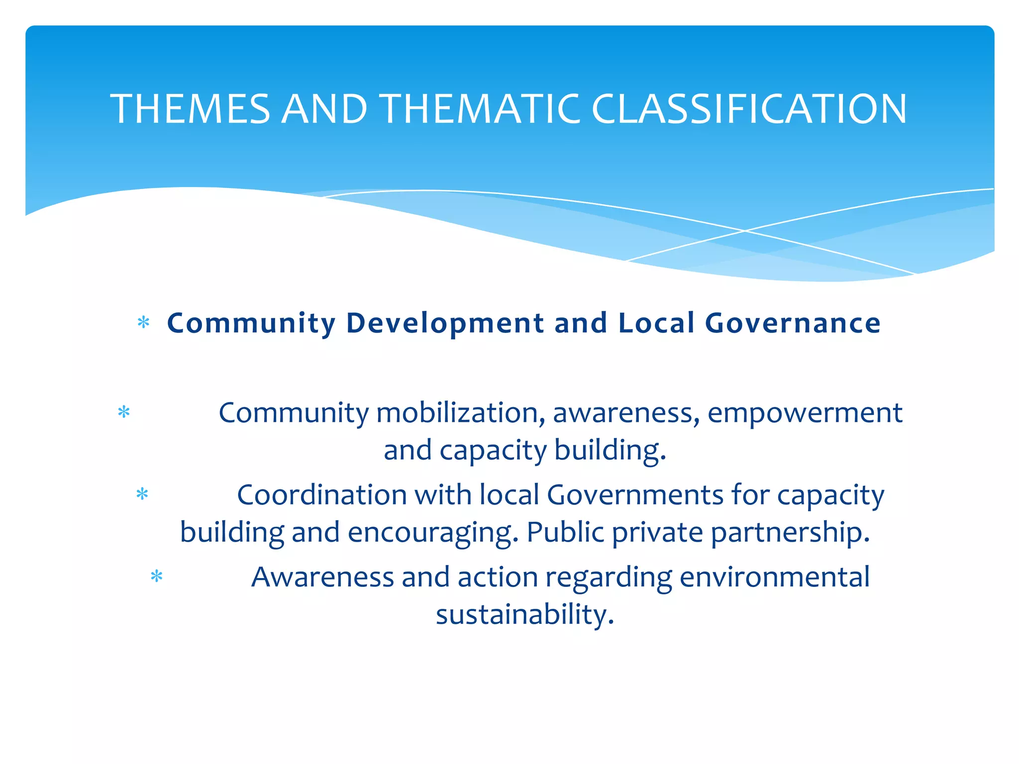 THEMES AND THEMATIC CLASSIFICATION



  Community Development and Local Governance

     Community mobilization, awareness, empowerment
                  and capacity building.
       Coordination with local Governments for capacity
  building and encouraging. Public private partnership.
        Awareness and action regarding environmental
                     sustainability.
 