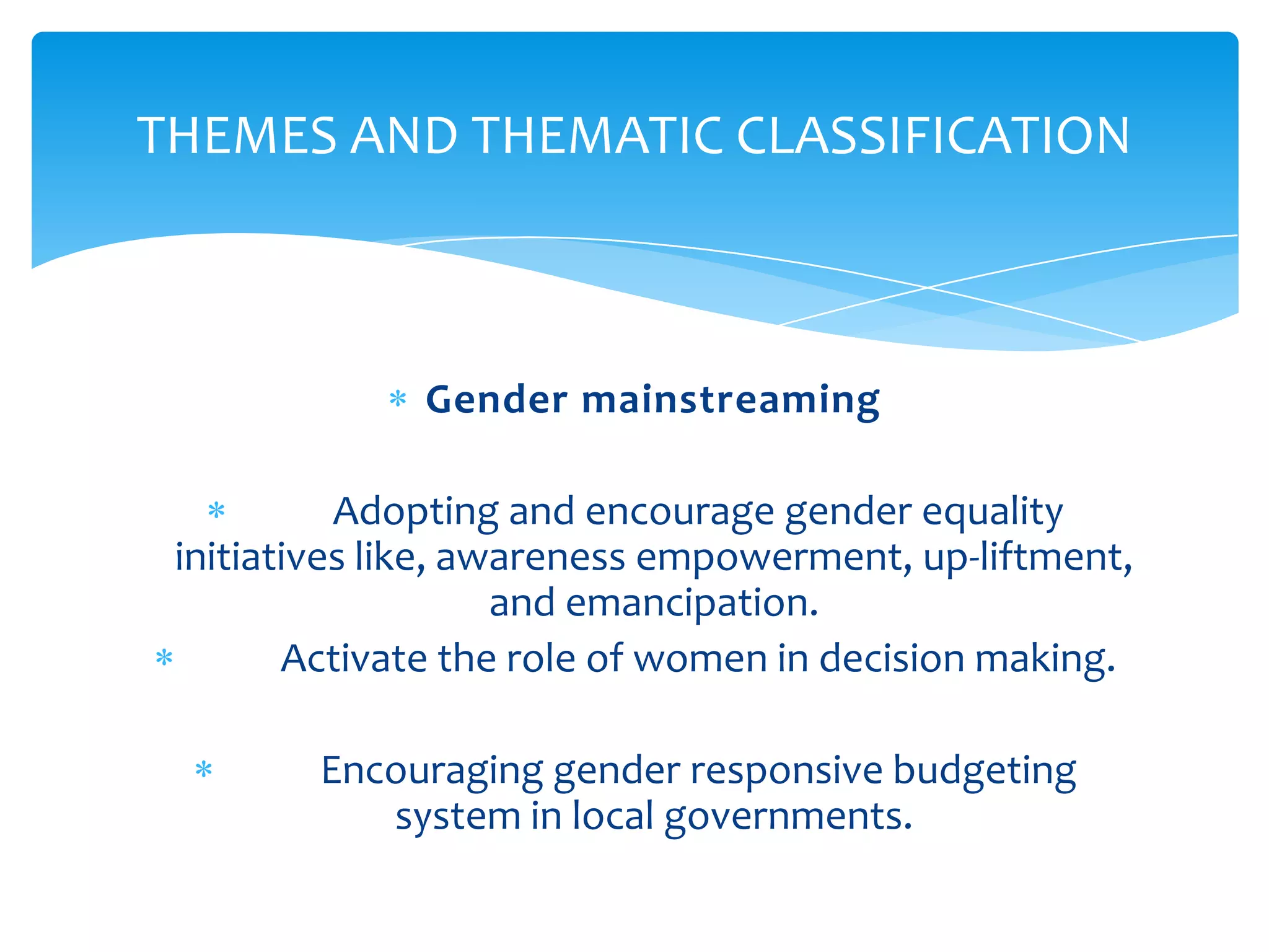 THEMES AND THEMATIC CLASSIFICATION



              Gender mainstreaming

           Adopting and encourage gender equality
 initiatives like, awareness empowerment, up-liftment,
                     and emancipation.
        Activate the role of women in decision making.

         Encouraging gender responsive budgeting
            system in local governments.
 