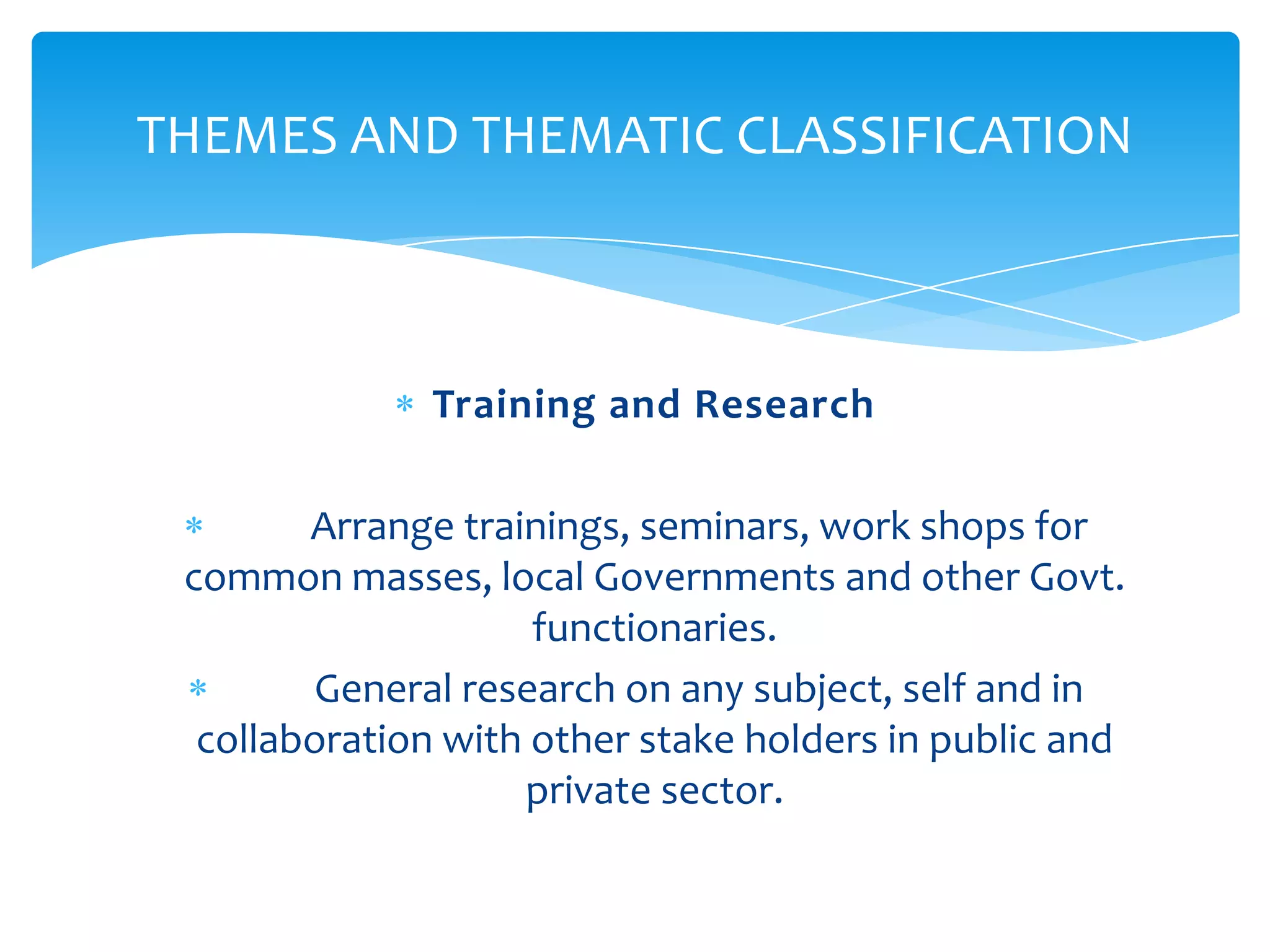 THEMES AND THEMATIC CLASSIFICATION



              Training and Research

        Arrange trainings, seminars, work shops for
 common masses, local Governments and other Govt.
                     functionaries.
        General research on any subject, self and in
  collaboration with other stake holders in public and
                    private sector.
 