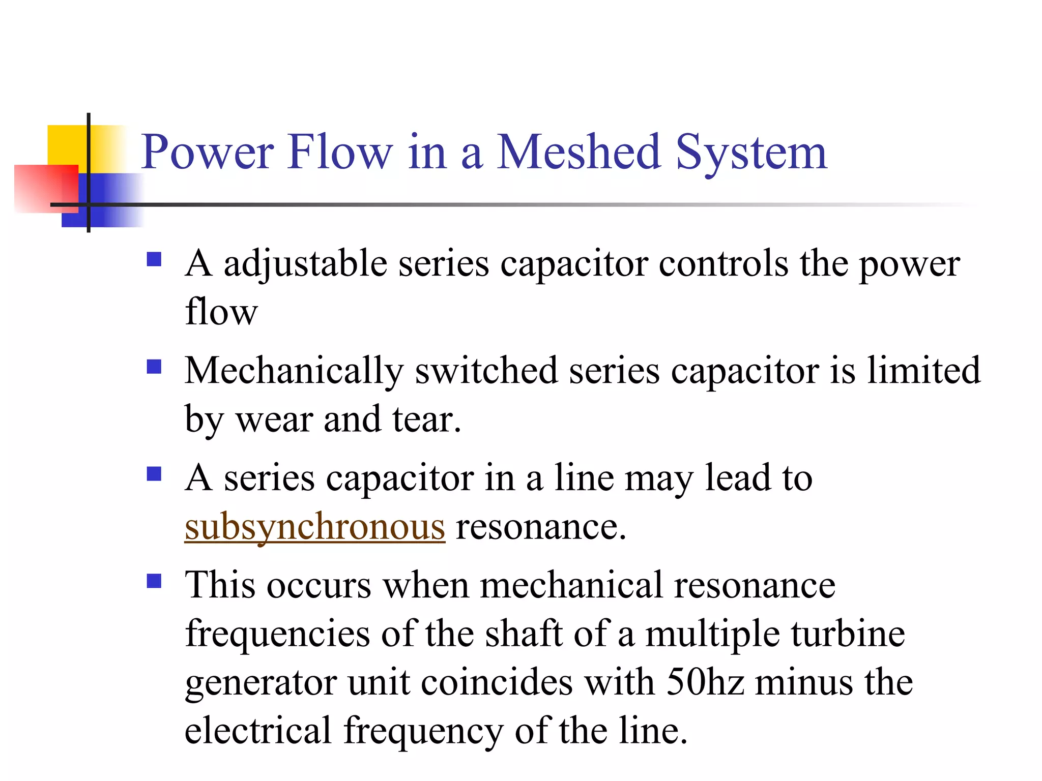 Power Flow in a Meshed System
   A adjustable series capacitor controls the power
    flow
   Mechanically switched series capacitor is limited
    by wear and tear.
   A series capacitor in a line may lead to
    subsynchronous resonance.
   This occurs when mechanical resonance
    frequencies of the shaft of a multiple turbine
    generator unit coincides with 50hz minus the
    electrical frequency of the line.
 