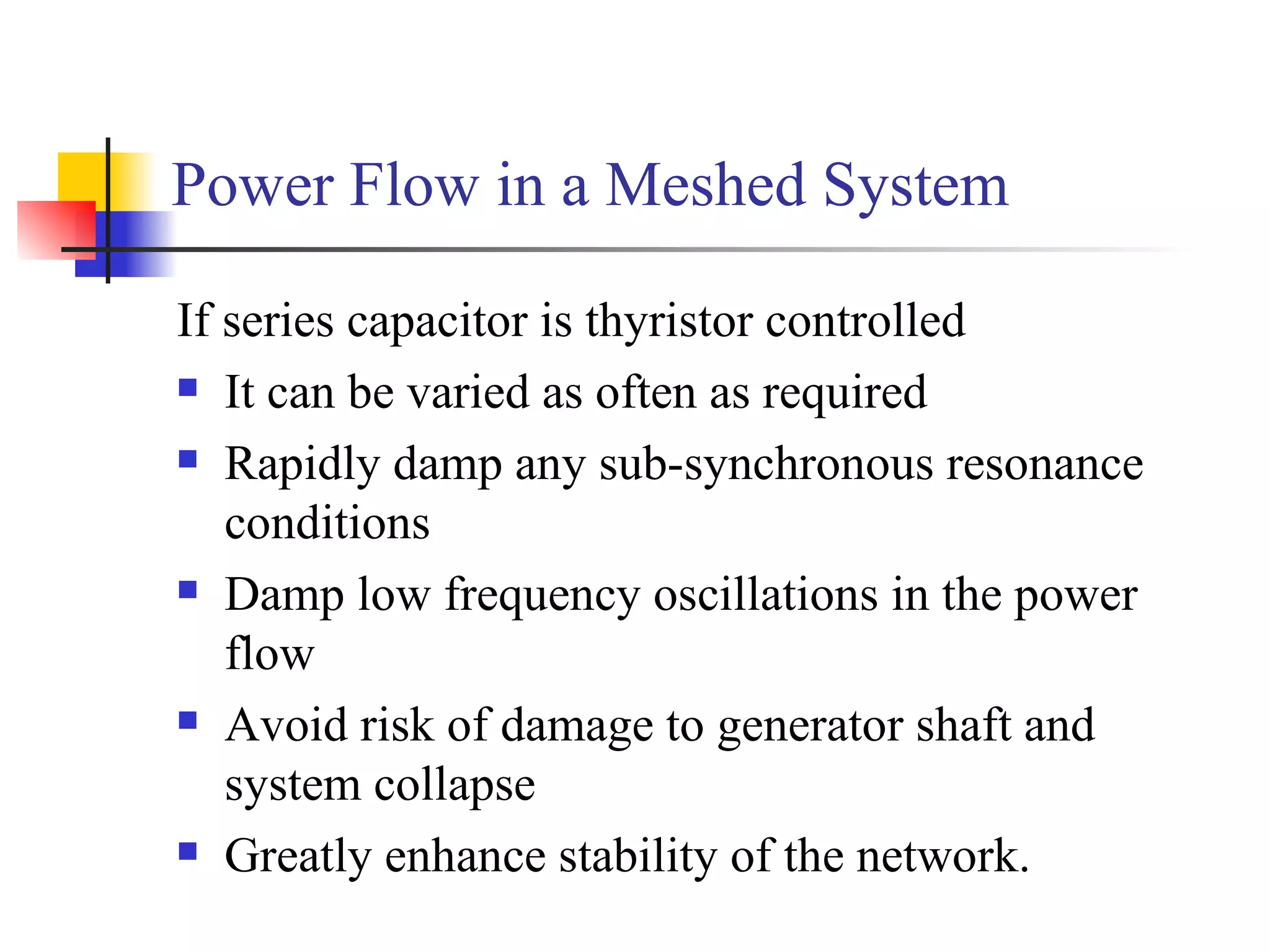 Power Flow in a Meshed System

If series capacitor is thyristor controlled
 It can be varied as often as required

 Rapidly damp any sub-synchronous resonance

   conditions
 Damp low frequency oscillations in the power

   flow
 Avoid risk of damage to generator shaft and

   system collapse
 Greatly enhance stability of the network.
 