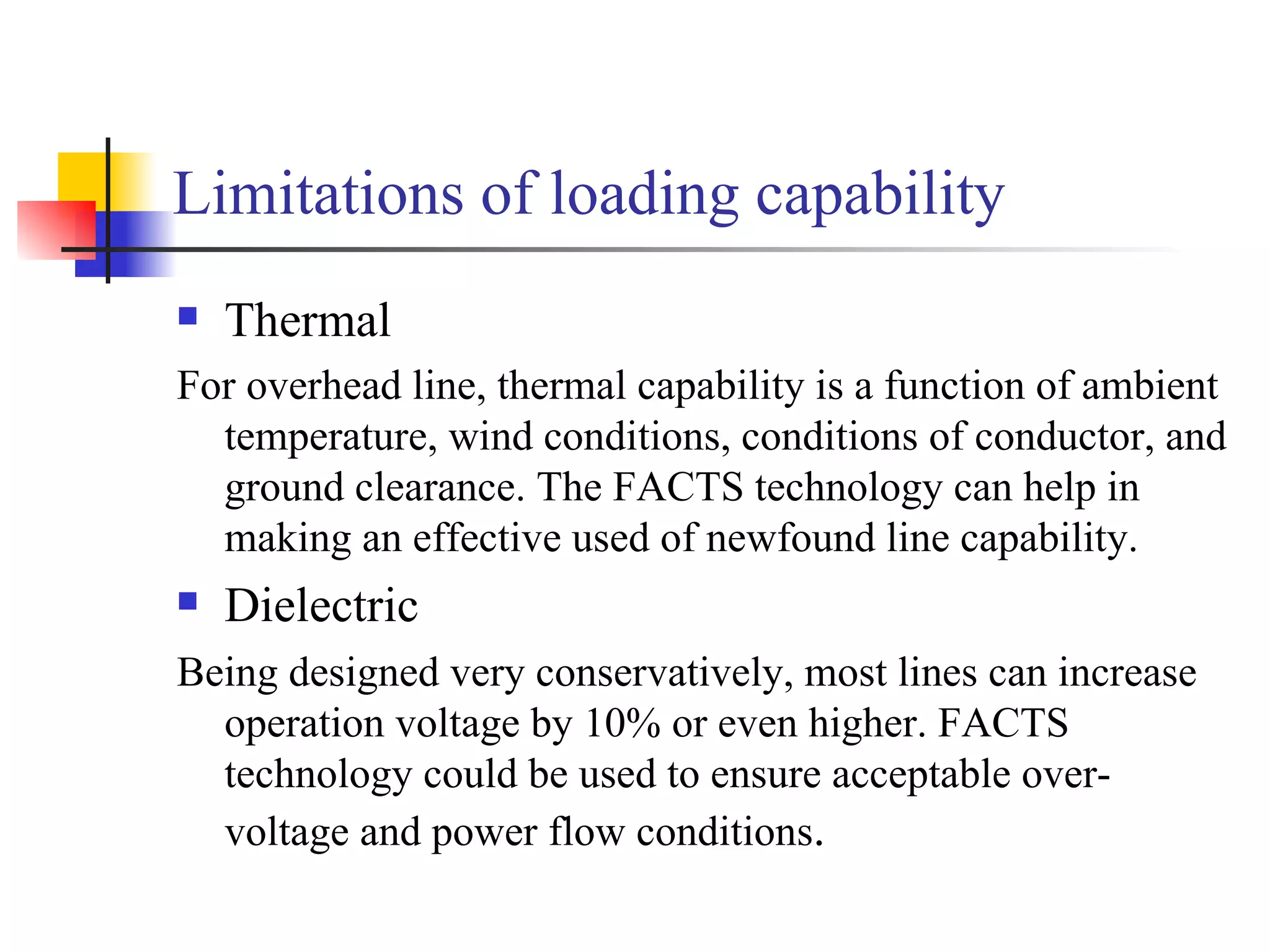 Limitations of loading capability
   Thermal
For overhead line, thermal capability is a function of ambient
  temperature, wind conditions, conditions of conductor, and
  ground clearance. The FACTS technology can help in
  making an effective used of newfound line capability.
   Dielectric
Being designed very conservatively, most lines can increase
  operation voltage by 10% or even higher. FACTS
  technology could be used to ensure acceptable over-
  voltage and power flow conditions.
 