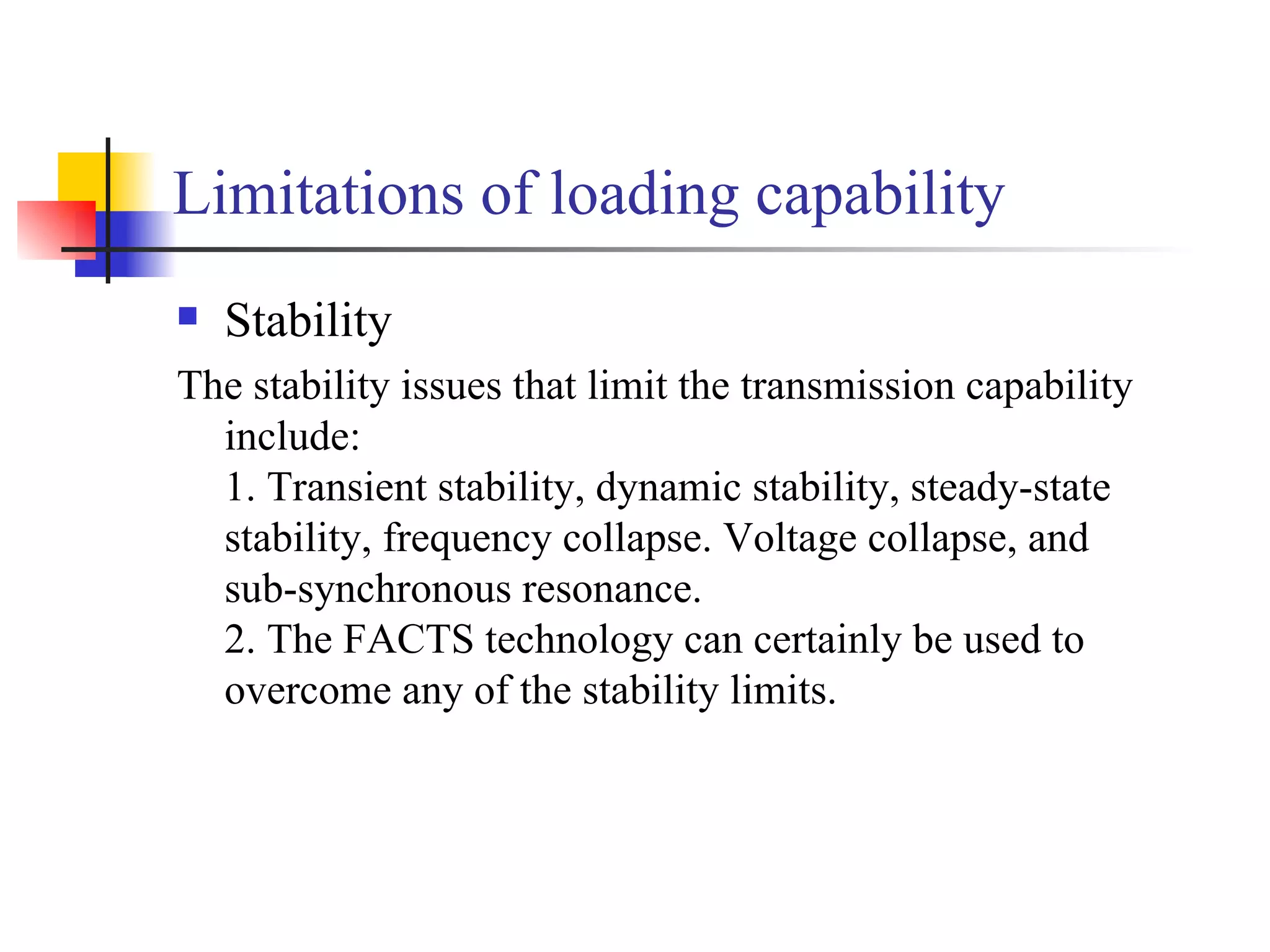 Limitations of loading capability
   Stability
The stability issues that limit the transmission capability
  include:
  1. Transient stability, dynamic stability, steady-state
  stability, frequency collapse. Voltage collapse, and
  sub-synchronous resonance.
  2. The FACTS technology can certainly be used to
  overcome any of the stability limits.
 