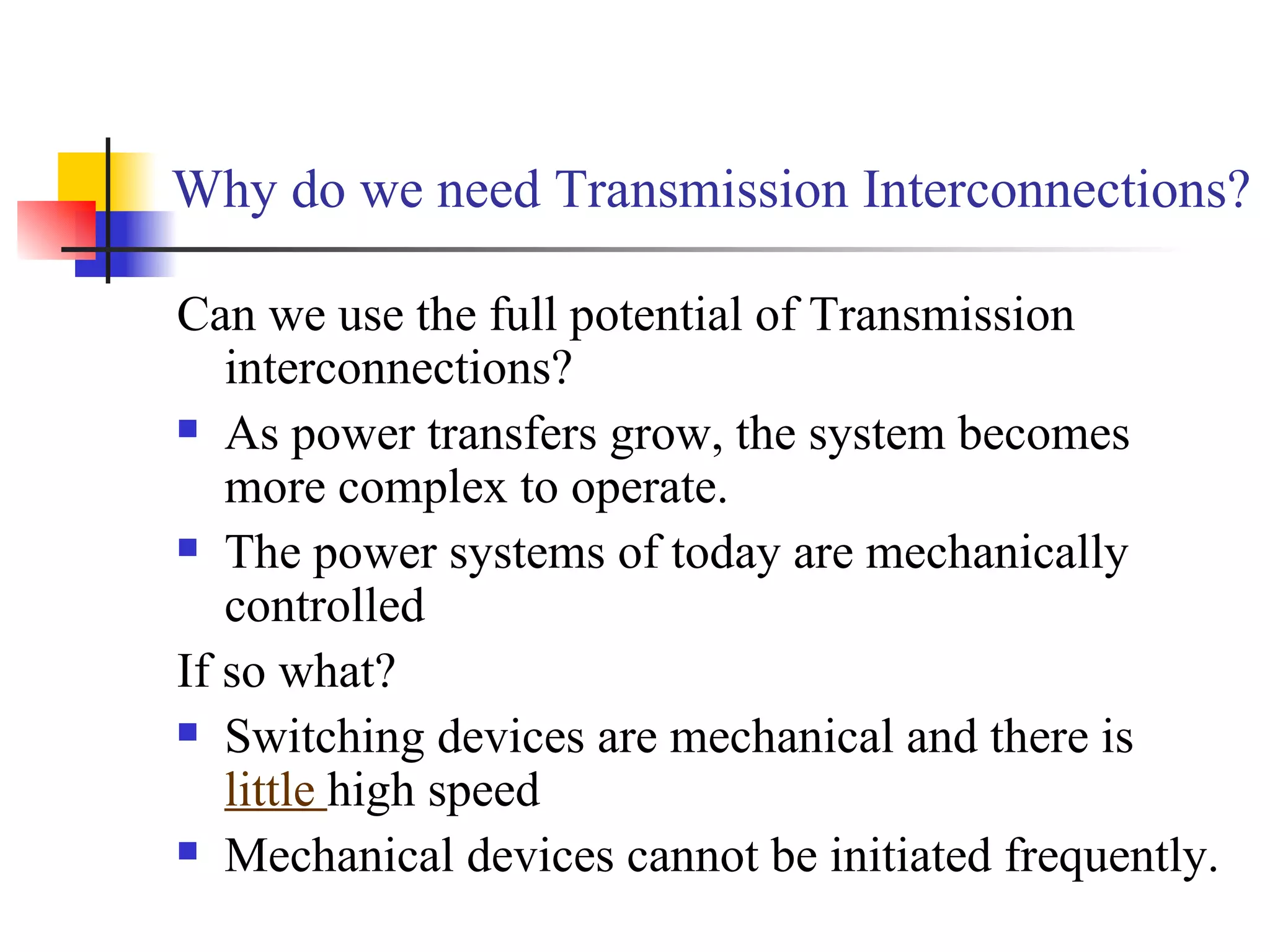 Why do we need Transmission Interconnections?

Can we use the full potential of Transmission
   interconnections?
 As power transfers grow, the system becomes

   more complex to operate.
 The power systems of today are mechanically

   controlled
If so what?
 Switching devices are mechanical and there is

   little high speed
 Mechanical devices cannot be initiated frequently.
 