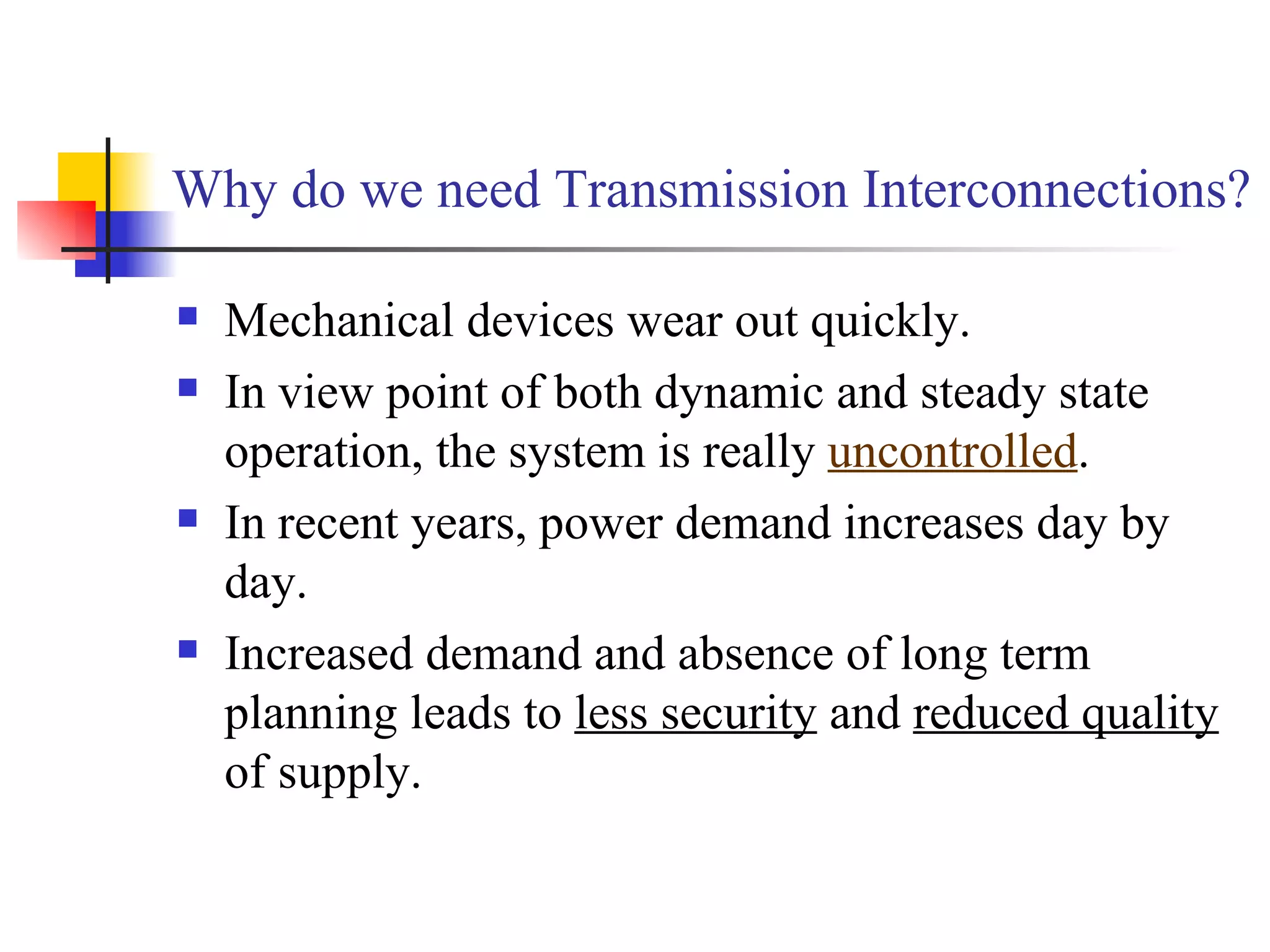 Why do we need Transmission Interconnections?

   Mechanical devices wear out quickly.
   In view point of both dynamic and steady state
    operation, the system is really uncontrolled.
   In recent years, power demand increases day by
    day.
   Increased demand and absence of long term
    planning leads to less security and reduced quality
    of supply.
 