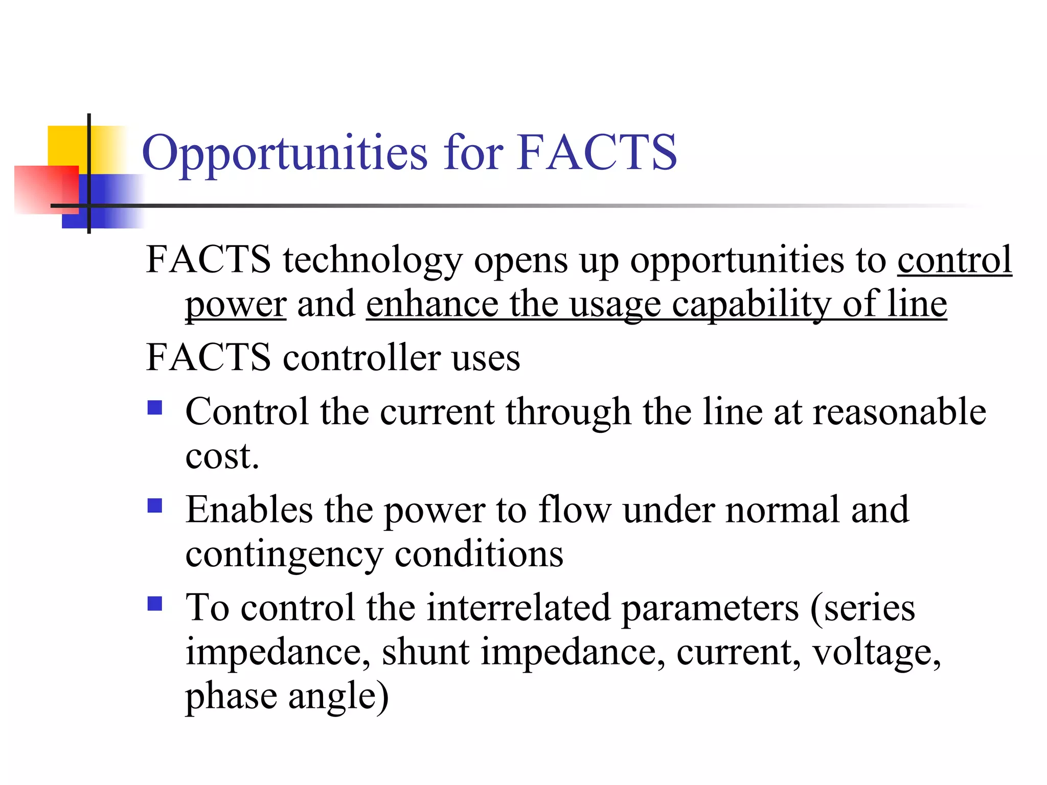 Opportunities for FACTS
FACTS technology opens up opportunities to control
  power and enhance the usage capability of line
FACTS controller uses
 Control the current through the line at reasonable

  cost.
 Enables the power to flow under normal and

  contingency conditions
 To control the interrelated parameters (series

  impedance, shunt impedance, current, voltage,
  phase angle)
 