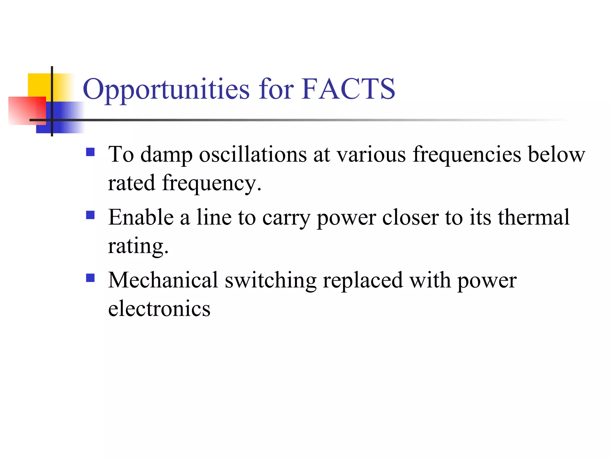 Opportunities for FACTS
   To damp oscillations at various frequencies below
    rated frequency.
   Enable a line to carry power closer to its thermal
    rating.
   Mechanical switching replaced with power
    electronics
 