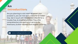 An
Introduction:
www.reallygreatsite.com
Are you planning to visit India? Whatever your
purpose is, you can now apply online for an Indian
Visa. Get in touch with INDIAN VISA ONLINE for a
trouble-free, & simplified process! They offer
comprehensive visa application services for
Americans, & other travelers from eligible countries.
 