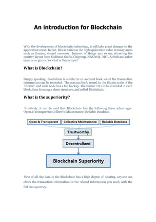 An introduction for Blockchain
With the development of blockchain technology, it will take great changes to the
application areas. In fact, Blockchain has the high application value in many areas,
such as finance, shared economy, Internet of things and so on, attracting the
positive layout from Goldman Sachs, Citigroup, NASDAQ, DDT, Airbnb and other
enterprise giants. So what is Blockchain?
What is Blockchain?
Simply speaking, Blockchain is similar to an account book, all of the transaction
information can be recorded. The account book stored in the Bitcoin node of the
Internet, and each node has a full backup. The former ID will be recorded in each
block, then forming a chain structure, and called Blockchain.
What is the superiority?
Intuitively, it can be said that Blockchain has the following three advantages:
Open & Transparent; Collective Maintenance; Reliable Database.
First of all, the data in the Blockchain has a high degree of sharing, anyone can
check the transaction information or the related information you need, with the
full transparency.
 