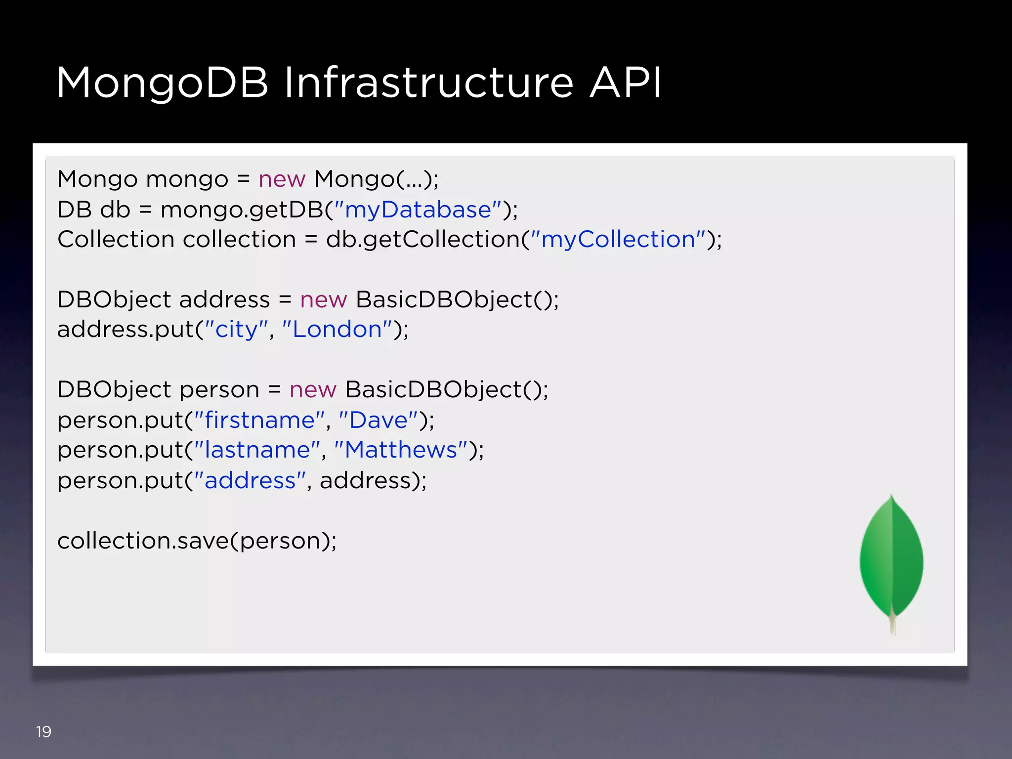 MongoDB Infrastructure API

     Mongo mongo = new Mongo(…);
     DB db = mongo.getDB("myDatabase");
     Collection collection = db.getCollection("myCollection");

     DBObject address = new BasicDBObject();
     address.put("city", "London");

     DBObject person = new BasicDBObject();
     person.put("ﬁrstname", "Dave");
     person.put("lastname", "Matthews");
     person.put("address", address);

     collection.save(person);




19
 